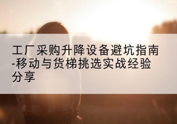 从化移动式升降机怎么选-工厂采购升降设备避坑指南-移动与货梯挑选实战经验分享