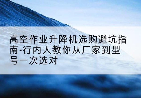 从化升降平台厂家-高空作业升降机选购避坑指南-行内人教你从厂家到型号一次选对