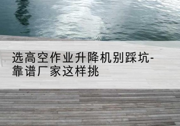 从化剪叉式升降机厂家-选高空作业升降机别踩坑-靠谱厂家这样挑