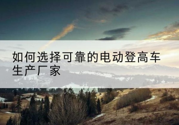 从化电动登高车厂家-如何选择可靠的电动登高车生产厂家
