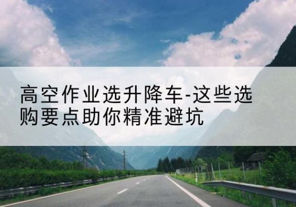 从化升降车厂家-高空作业选升降车-这些选购要点助你*避坑