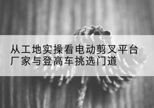 从化电动剪叉升降平台厂家-从工地实操看电动剪叉平台厂家与登高车挑选门道